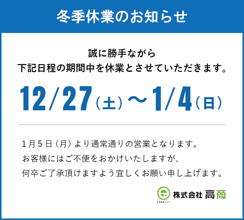 冬季休業のお知らせ｜誠に勝手ながら下記日程の期間中を休業とさせていただきます。｜12/27（土）～1/4（日）｜1月5日（月）より通常通りの営業となります。お客様にはご不便をおかけいたしますが、何卒ご了承頂けますよう宜しくお願い申し上げます。